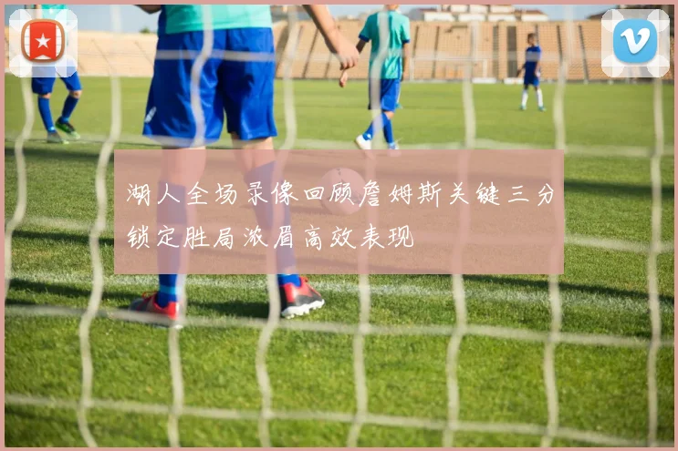 湖人全场录像回顾詹姆斯关键三分锁定胜局浓眉高效表现