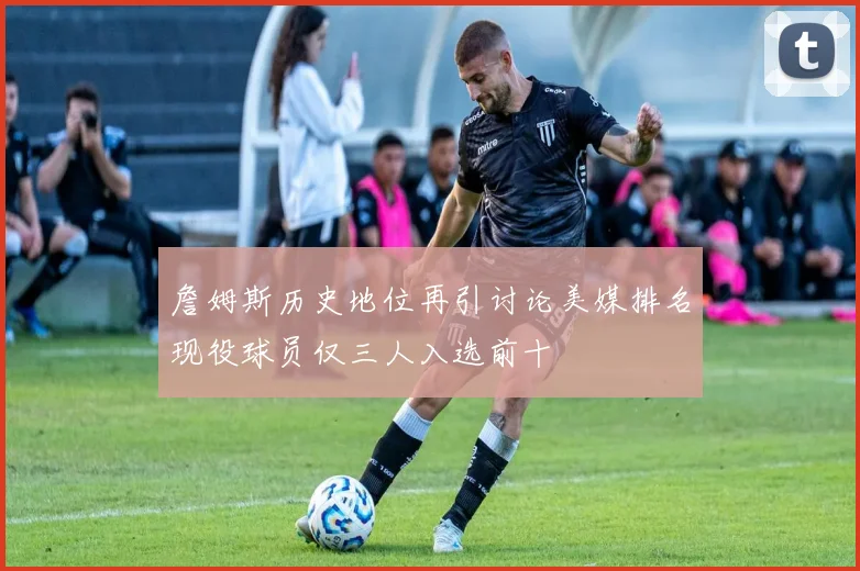 詹姆斯历史地位再引讨论美媒排名现役球员仅三人入选前十