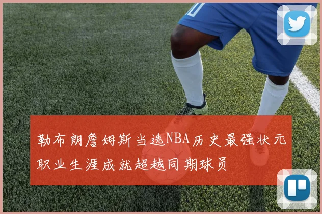 勒布朗詹姆斯当选NBA历史最强状元职业生涯成就超越同期球员