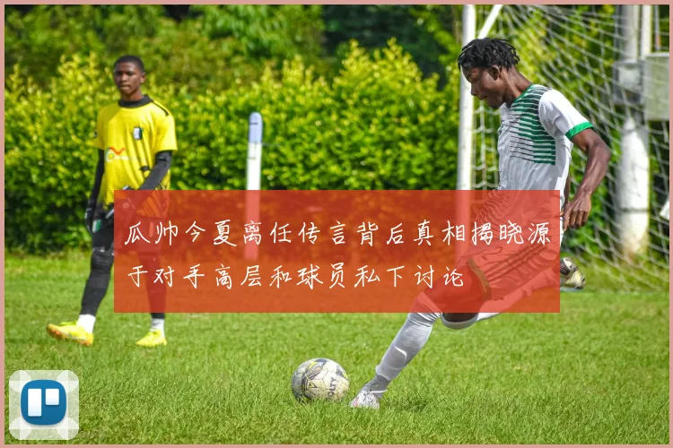 瓜帅今夏离任传言背后真相揭晓源于对手高层和球员私下讨论