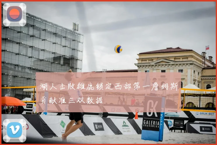 湖人击败雄鹿锁定西部第一詹姆斯贡献准三双数据