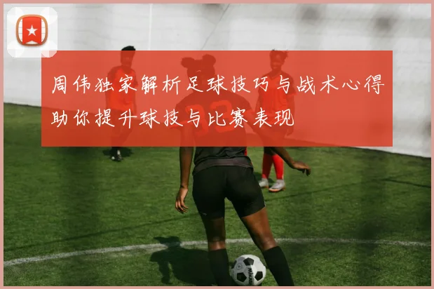 周伟独家解析足球技巧与战术心得助你提升球技与比赛表现