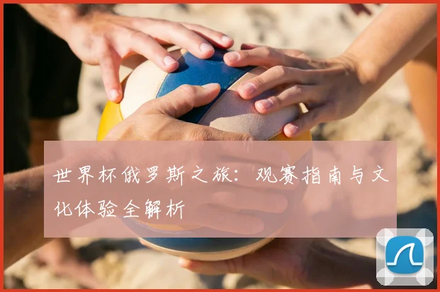 世界杯俄罗斯之旅:观赛指南与文化体验全解析
