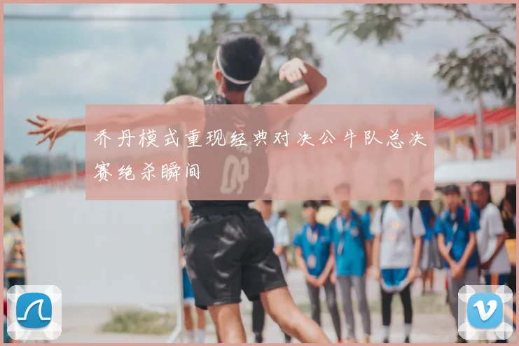 乔丹模式重现经典对决公牛队总决赛绝杀瞬间