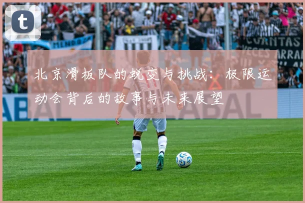 北京滑板队的蜕变与挑战:极限运动会背后的故事与未来展望
