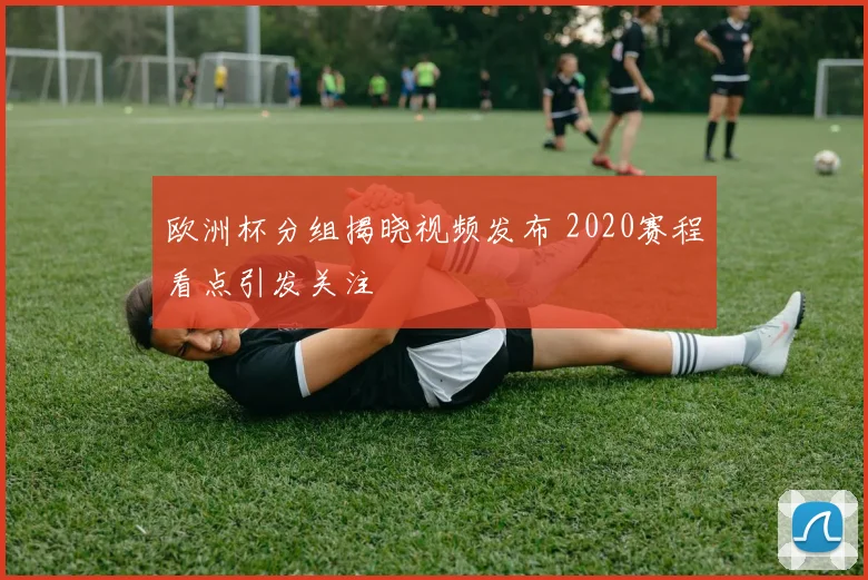 欧洲杯分组揭晓视频发布 2020赛程看点引发关注