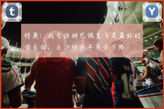 特奥:我告诉姆巴佩皇马是最好的俱乐部;去沙特水平不会下降