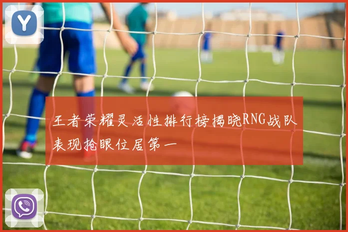 王者荣耀灵活性排行榜揭晓RNG战队表现抢眼位居第一