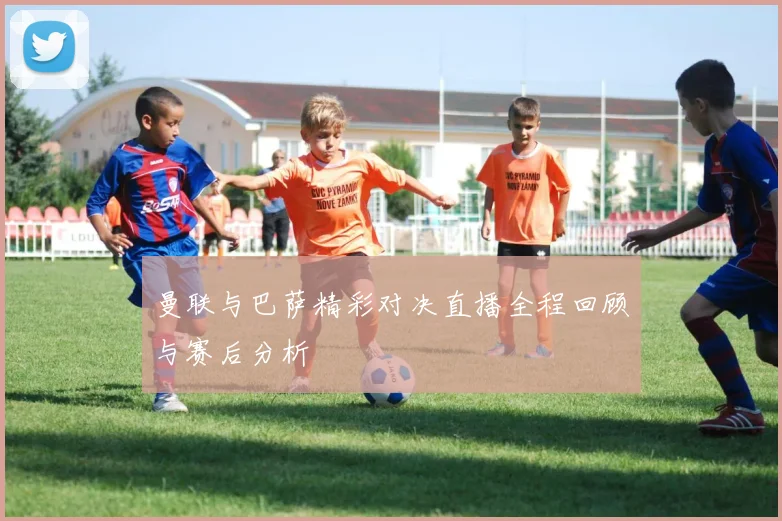 曼联与巴萨精彩对决直播全程回顾与赛后分析