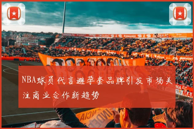 NBA球员代言避孕套品牌引发市场关注商业合作新趋势
