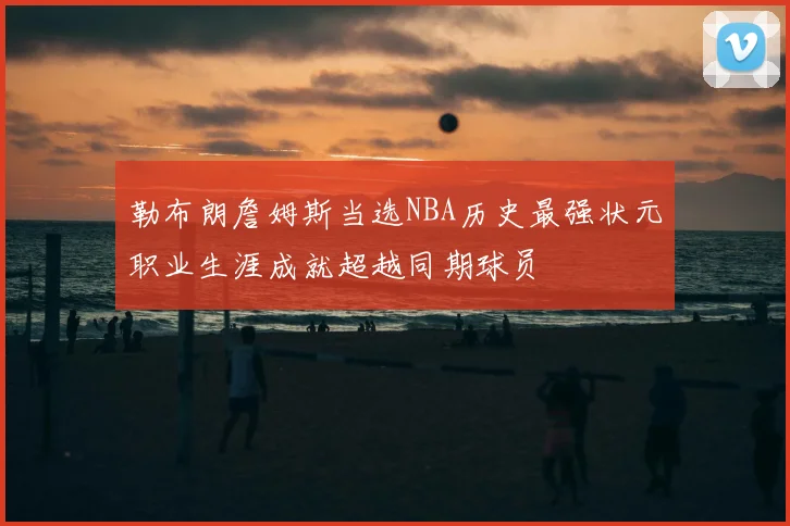 勒布朗詹姆斯当选NBA历史最强状元职业生涯成就超越同期球员