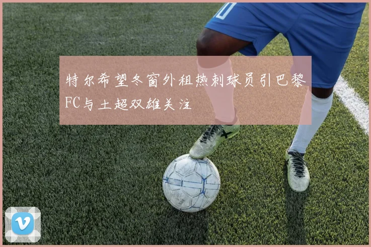 特尔希望冬窗外租热刺球员引巴黎FC与土超双雄关注