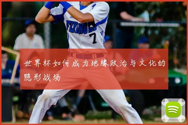 世界杯如何成为地缘政治与文化的隐形战场