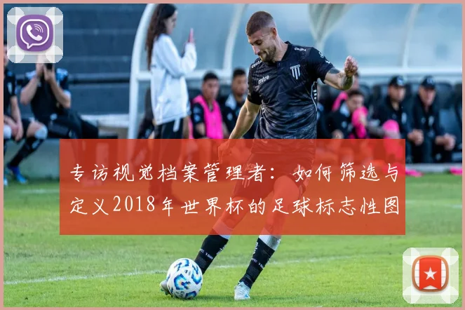 专访视觉档案管理者：如何筛选与定义2018年世界杯的足球标志性图片