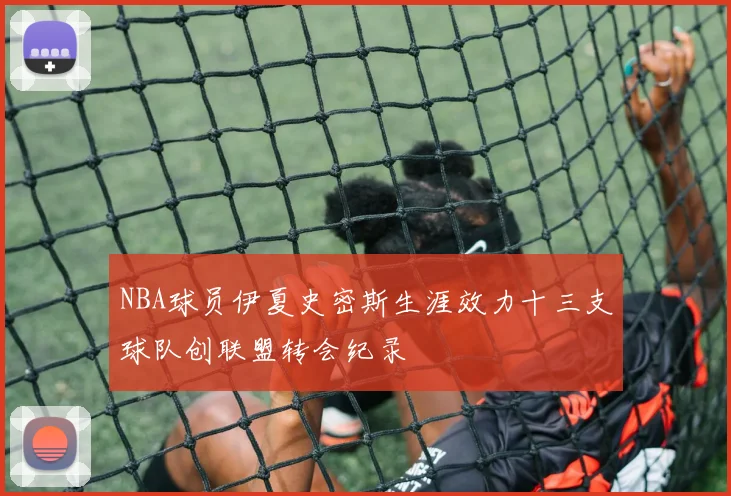 NBA球员伊夏史密斯生涯效力十三支球队创联盟转会纪录