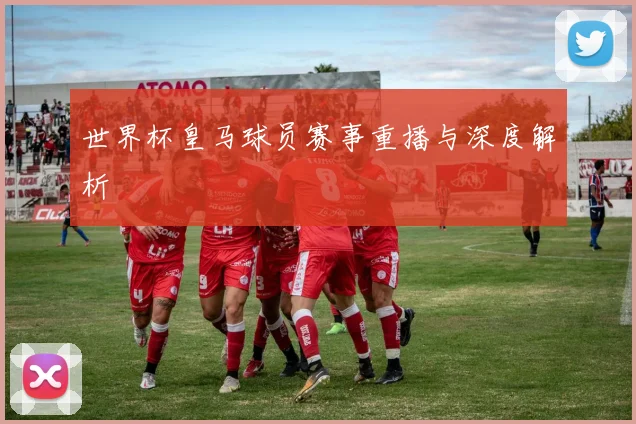 世界杯皇马球员赛事重播与深度解析