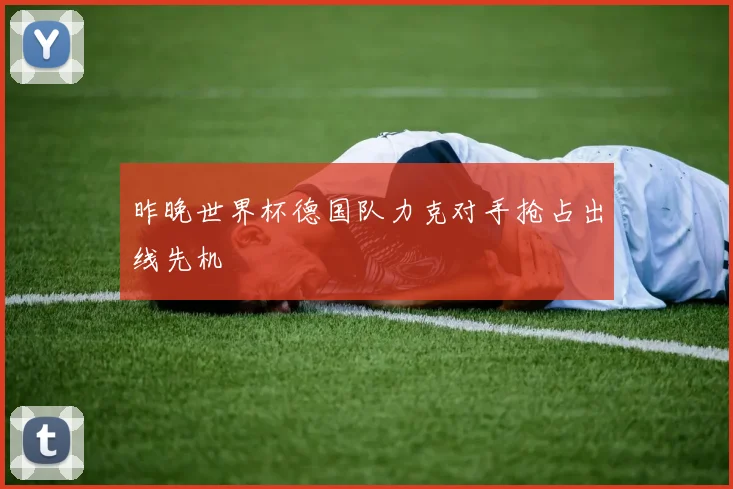 昨晚世界杯德国队力克对手抢占出线先机