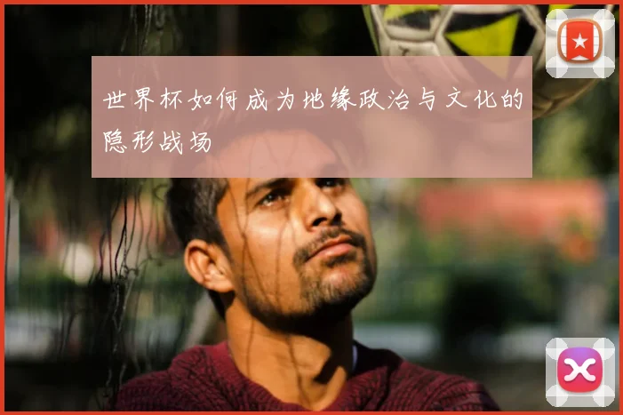 世界杯如何成为地缘政治与文化的隐形战场