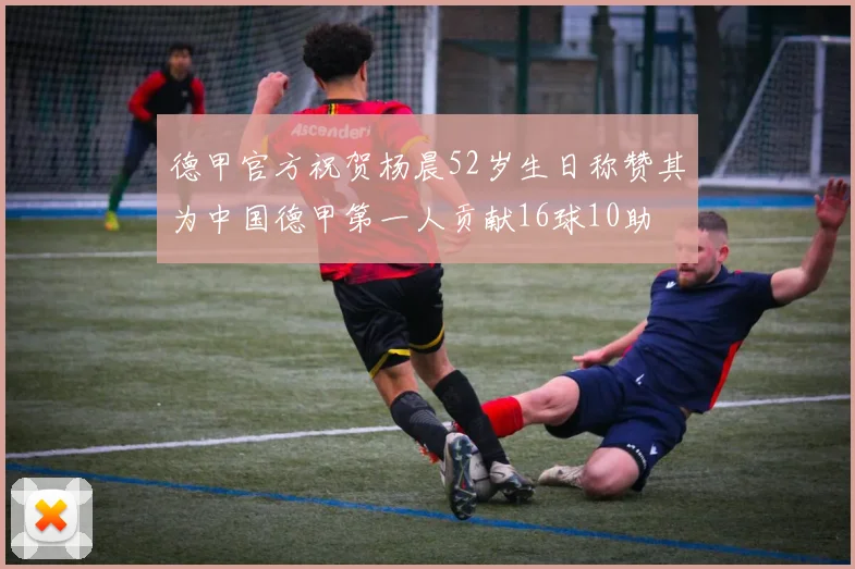 德甲官方祝贺杨晨52岁生日称赞其为中国德甲第一人贡献16球10助