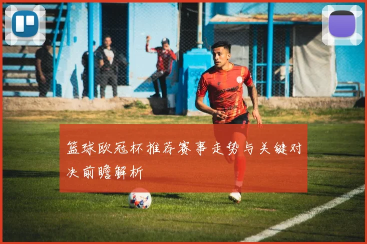 篮球欧冠杯推荐赛事走势与关键对决前瞻解析