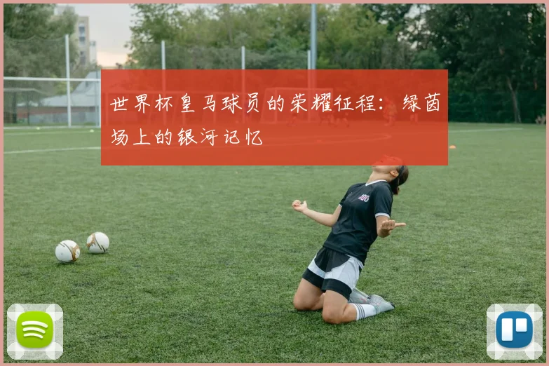 世界杯皇马球员的荣耀征程：绿茵场上的银河记忆