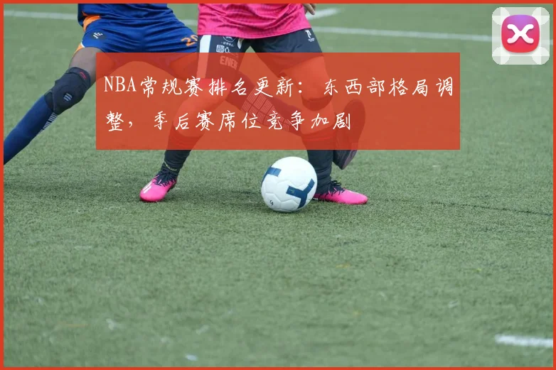 NBA常规赛排名更新:东西部格局调整,季后赛席位竞争加剧