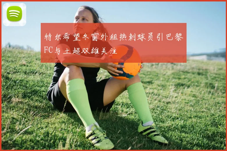 特尔希望冬窗外租热刺球员引巴黎FC与土超双雄关注