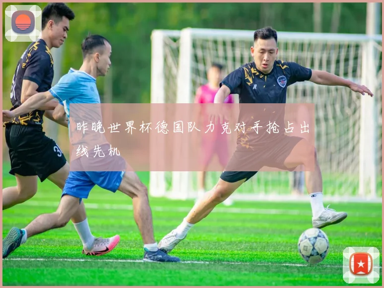 昨晚世界杯德国队力克对手抢占出线先机