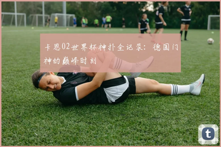 卡恩02世界杯神扑全记录:德国门神的巅峰时刻