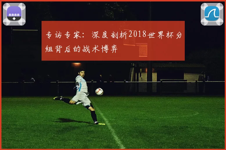 专访专家:深度剖析2018世界杯分组背后的战术博弈