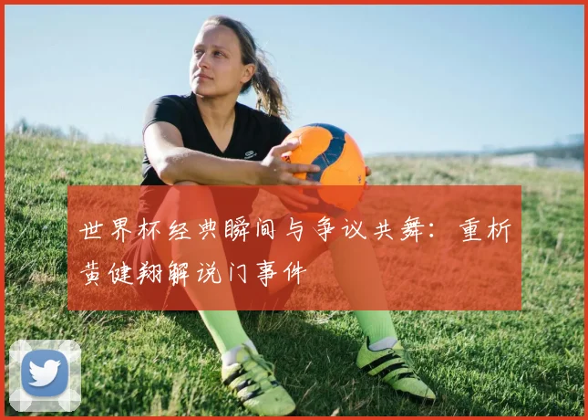 世界杯经典瞬间与争议共舞:重析黄健翔解说门事件