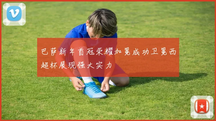 巴萨新年首冠荣耀加冕成功卫冕西超杯展现强大实力