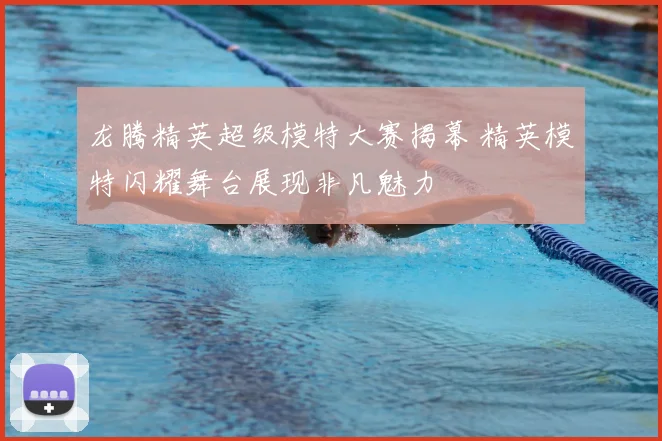 龙腾精英超级模特大赛揭幕 精英模特闪耀舞台展现非凡魅力