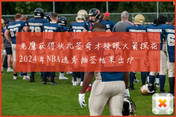 老鹰获得状元签奇才榜眼火箭探花2024年NBA选秀抽签结果出炉
