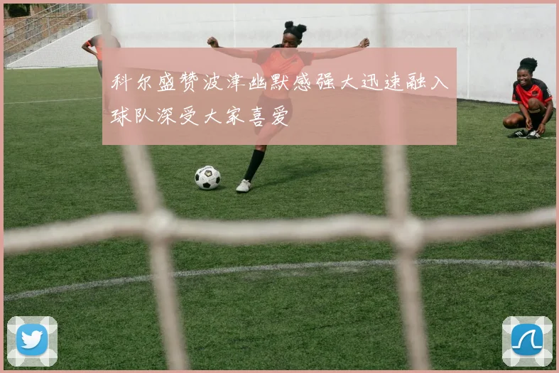 科尔盛赞波津幽默感强大迅速融入球队深受大家喜爱
