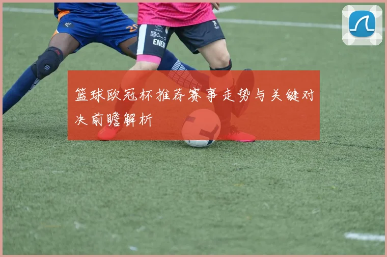 篮球欧冠杯推荐赛事走势与关键对决前瞻解析