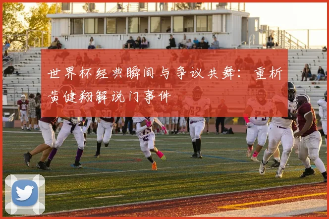 世界杯经典瞬间与争议共舞:重析黄健翔解说门事件