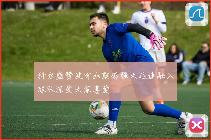 科尔盛赞波津幽默感强大迅速融入球队深受大家喜爱