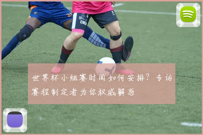 世界杯小组赛时间如何安排？专访赛程制定者为你权威解惑