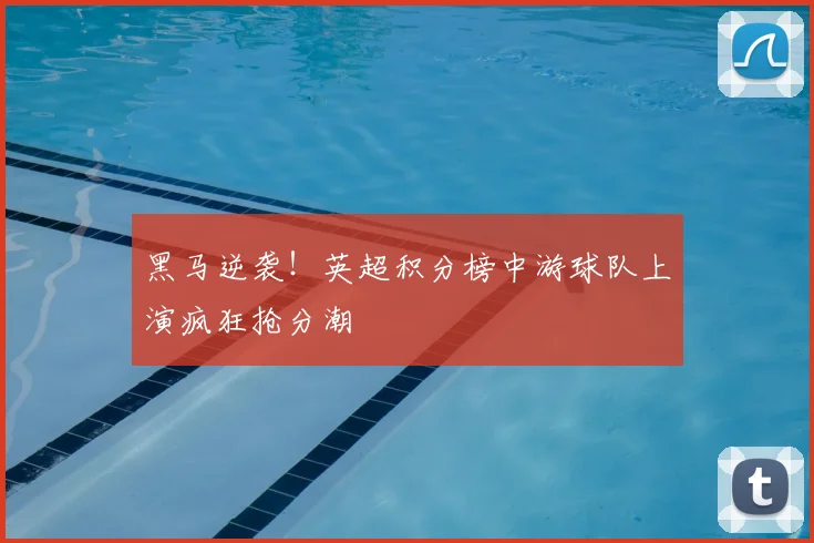 黑马逆袭！英超积分榜中游球队上演疯狂抢分潮