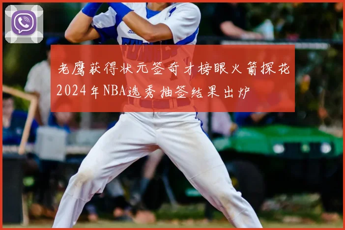 老鹰获得状元签奇才榜眼火箭探花2024年NBA选秀抽签结果出炉